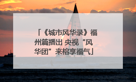 《城市风华录》福州篇播出 央视“风华团”来榕享福气