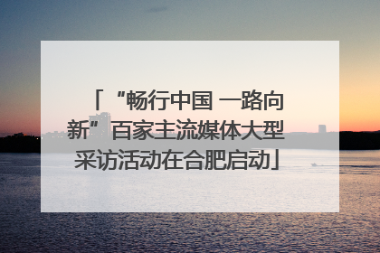“畅行中国 一路向新”百家主流媒体大型采访活动在合肥启动