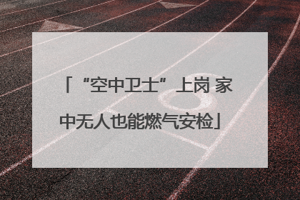“空中卫士”上岗 家中无人也能燃气安检