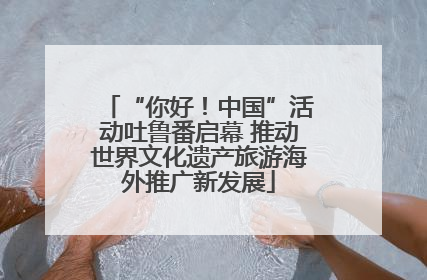 “你好！中国”活动吐鲁番启幕 推动世界文化遗产旅游海外推广新发展