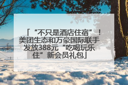 “不只是酒店住宿”！美团生态和万豪国际联手发放388元“吃喝玩乐住”新会员礼包