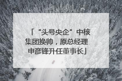 “头号央企”中核集团换帅，原总经理申彦锋升任董事长