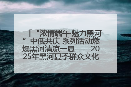 “浓情端午·魅力黑河”中俄共庆 系列活动燃爆黑河清凉一夏——2025年黑河夏季群众文化活动启幕 多元文化赋能边境文旅新高地