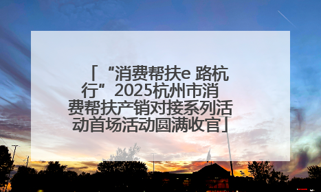 “消费帮扶e 路杭行”2025杭州市消费帮扶产销对接系列活动首场活动圆满收官