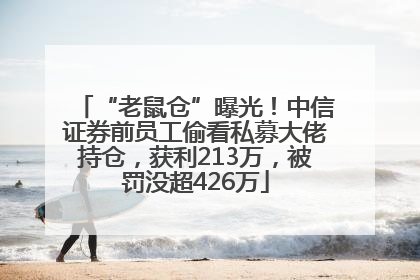 “老鼠仓”曝光！中信证券前员工偷看私募大佬持仓，获利213万，被罚没超426万