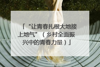 “让青春扎根大地接上地气”（乡村全面振兴中的青春力量）