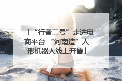 “行者二号”走进电商平台 “河南造”人形机器人线上开售