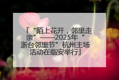 “陌上花开，邻里走亲”——2025年“浙台邻里节”杭州主场活动在临安举行