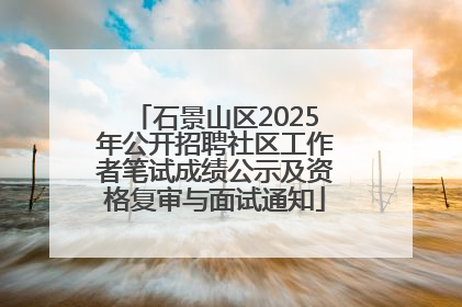 石景山区2025年公开招聘社区工作者笔试成绩公示及资格复审与面试通知