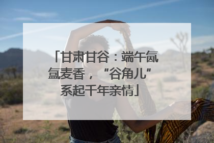 甘肃甘谷：端午氤氲麦香，“谷角儿”系起千年亲情