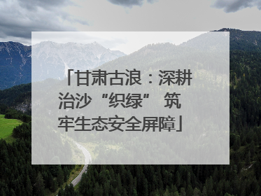 甘肃古浪：深耕治沙“织绿” 筑牢生态安全屏障