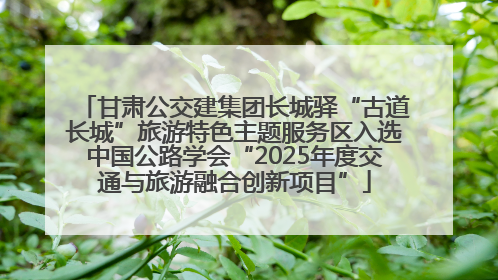 甘肃公交建集团长城驿“古道长城”旅游特色主题服务区入选中国公路学会“2025年度交通与旅游融合创新项目”