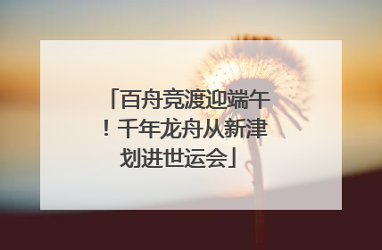 百舟竞渡迎端午！千年龙舟从新津划进世运会