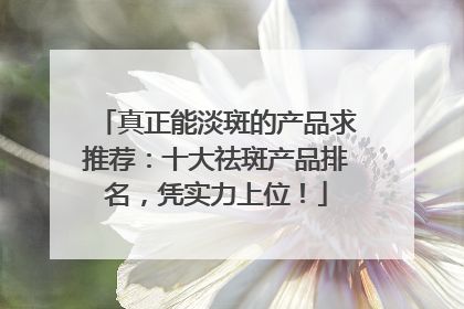 真正能淡斑的产品求推荐：十大祛斑产品排名，凭实力上位！