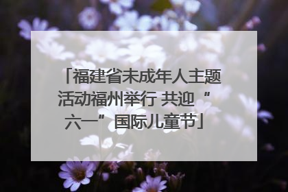 福建省未成年人主题活动福州举行 共迎“六一”国际儿童节