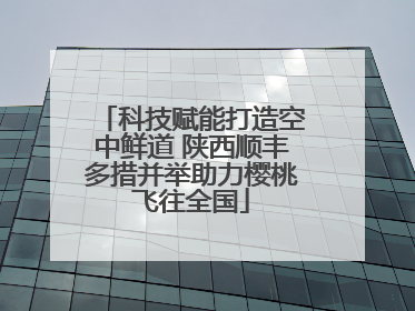 科技赋能打造空中鲜道 陕西顺丰多措并举助力樱桃飞往全国