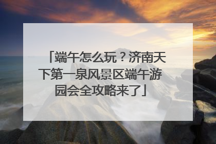 端午怎么玩？济南天下第一泉风景区端午游园会全攻略来了