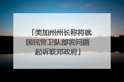 美加州州长称将就国民警卫队部署问题起诉联邦政府