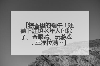 粽香里的端午！建德下涯镇老年人包粽子、查眼睛、玩游戏，幸福拉满～