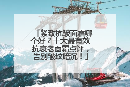 紧致抗皱面霜哪个好？十大最有效抗衰老面霜点评，告别皱纹暗沉！