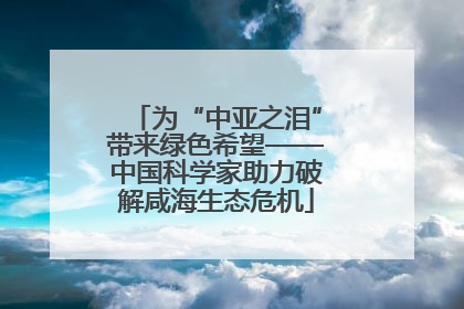 为“中亚之泪”带来绿色希望——中国科学家助力破解咸海生态危机