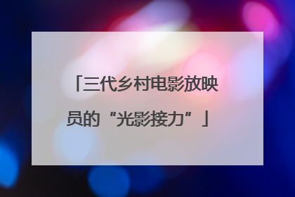 三代乡村电影放映员的“光影接力”