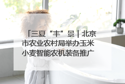 三夏“丰”景｜北京市农业农村局举办玉米小麦智能农机装备推广“田间日”活动