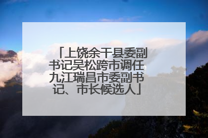 上饶余干县委副书记吴松跨市调任九江瑞昌市委副书记、市长候选人