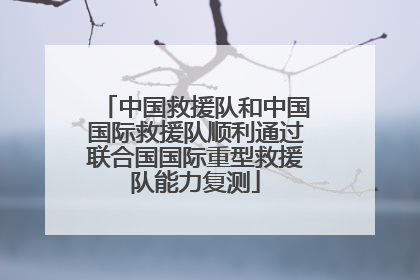 中国救援队和中国国际救援队顺利通过联合国国际重型救援队能力复测