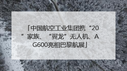 中国航空工业集团携“20”家族、“翼龙”无人机、AG600亮相巴黎航展