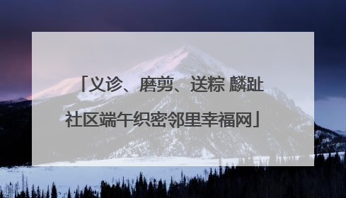 义诊、磨剪、送粽 麟趾社区端午织密邻里幸福网