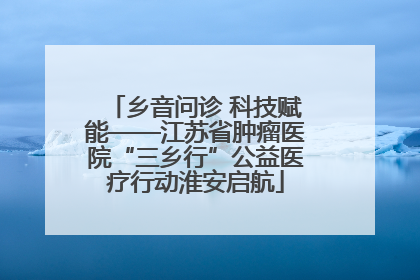 乡音问诊 科技赋能——江苏省肿瘤医院“三乡行”公益医疗行动淮安启航