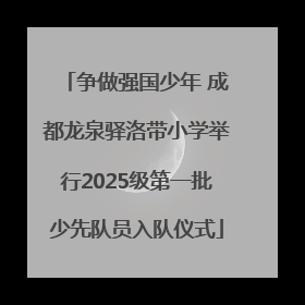 争做强国少年 成都龙泉驿洛带小学举行2025级第一批少先队员入队仪式
