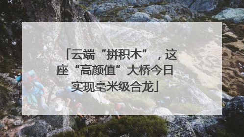 云端“拼积木”，这座“高颜值”大桥今日实现毫米级合龙