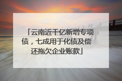 云南近千亿新增专项债，七成用于化债及偿还拖欠企业账款