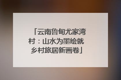 云南鲁甸尤家湾村：山水为墨绘就乡村旅居新画卷