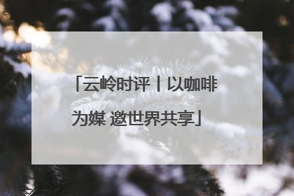 云岭时评丨以咖啡为媒 邀世界共享