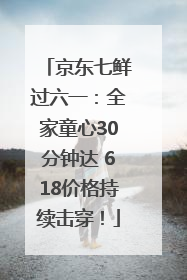 京东七鲜过六一：全家童心30分钟达 618价格持续击穿！