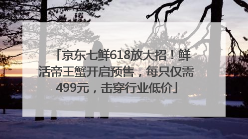 京东七鲜618放大招！鲜活帝王蟹开启预售，每只仅需499元，击穿行业低价