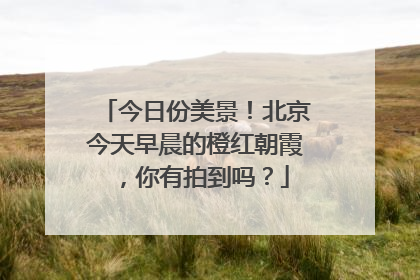 今日份美景！北京今天早晨的橙红朝霞，你有拍到吗？