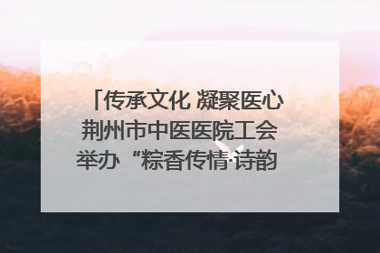 传承文化 凝聚医心 荆州市中医医院工会举办“粽香传情·诗韵端午”系列活动