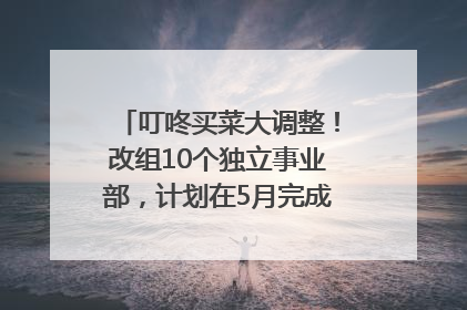 叮咚买菜大调整！改组10个独立事业部，计划在5月完成App端全面改版