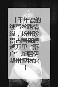 千年瓷韵续写丝路情缘，扬州珍贵古陶瓷跨越万里“落户”新疆伊犁州博物馆