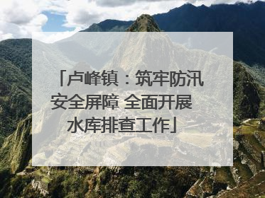 卢峰镇：筑牢防汛安全屏障 全面开展水库排查工作