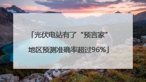 光伏电站有了“预言家” 地区预测准确率超过96%