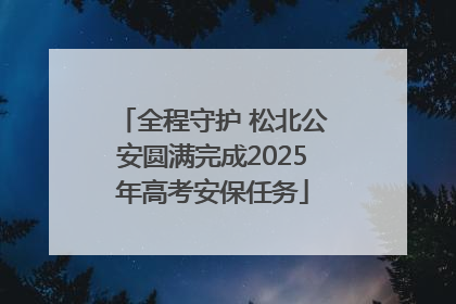 全程守护 松北公安圆满完成2025年高考安保任务
