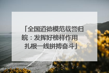 全国道德模范载誉归皖：发挥好榜样作用 扎根一线拼搏奋斗