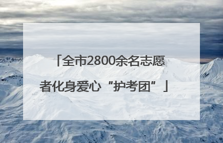 全市2800余名志愿者化身爱心“护考团”
