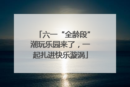 六一“全龄段”潮玩乐园来了，一起扎进快乐漩涡