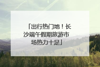出行热门地！长沙端午假期旅游市场热力十足